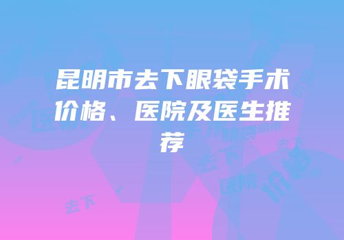 昆明市去下眼袋手术价格、医院及医生推荐