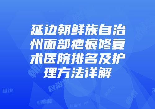 延边朝鲜族自治州面部疤痕修复术医院排名及护理方法详解