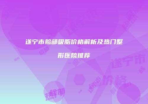 遂宁市脸部吸脂价格解析及热门整形医院推荐