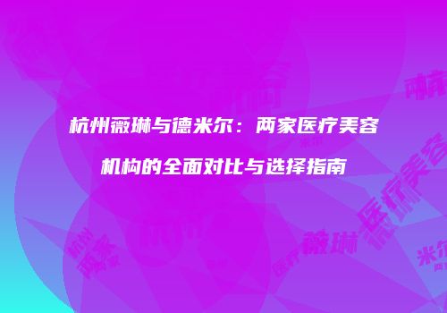 杭州薇琳与德米尔：两家医疗美容机构的全面对比与选择指南