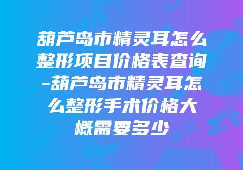 葫芦岛市精灵耳怎么整形项目价格表查询-葫芦岛市精灵耳怎么整形手术价格大概需要多少
