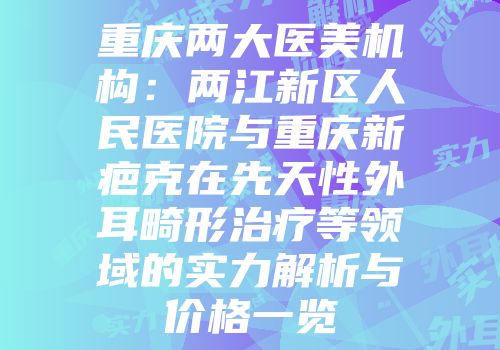 重庆两大医美机构：两江新区人民医院与重庆新疤克在先天性外耳畸形治疗等领域的实力解析与价格一览