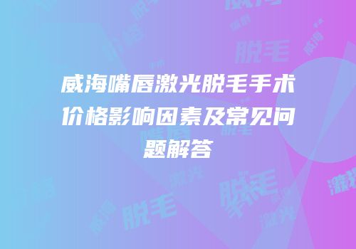 威海嘴唇激光脱毛手术价格影响因素及常见问题解答