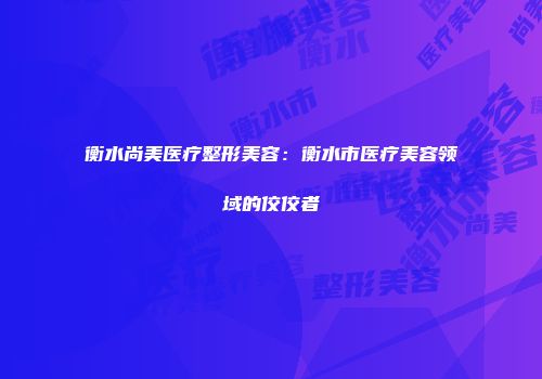 衡水尚美医疗整形美容：衡水市医疗美容领域的佼佼者