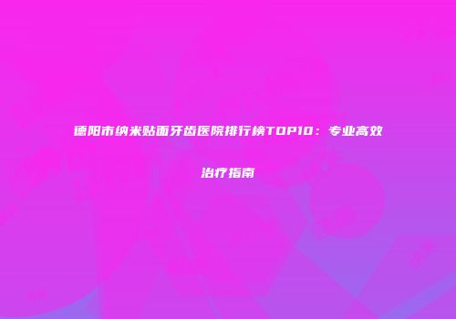 德阳市纳米贴面牙齿医院排行榜TOP10：专业高效治疗指南