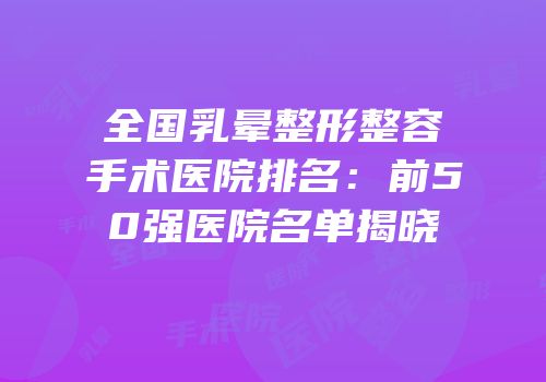 全国乳晕整形整容手术医院排名：前50强医院名单揭晓