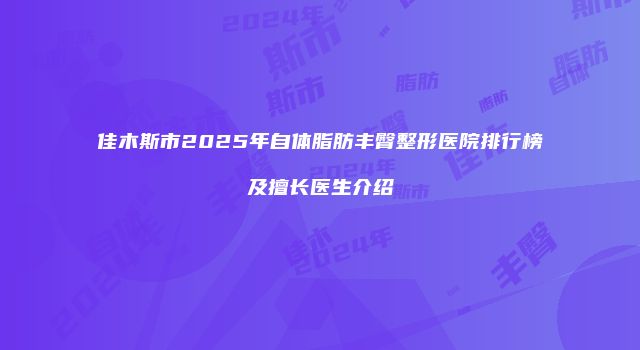佳木斯市2025年自体脂肪丰臀整形医院排行榜及擅长医生介绍