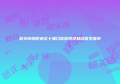 韶关市隐形矫正十强口腔医院及知名医生推荐