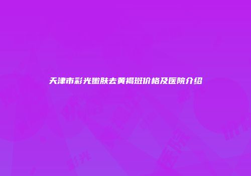 天津市彩光嫩肤去黄褐斑价格及医院介绍