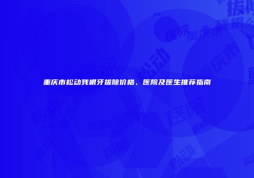 重庆市松动残根牙拔除价格、医院及医生推荐指南