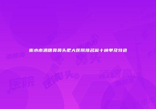 衡水市酒糟鼻鼻头肥大医院排名前十榜单及特色