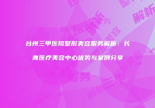台州三甲医院整形美容服务解析：长青医疗美容中心优势与案例分享