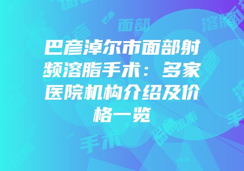 巴彦淖尔市面部射频溶脂手术：多家医院机构介绍及价格一览