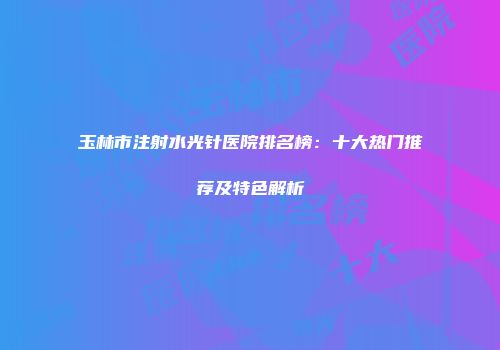 玉林市注射水光针医院排名榜：十大热门推荐及特色解析