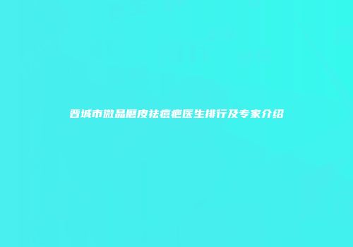 晋城市微晶磨皮祛痘疤医生排行及专家介绍