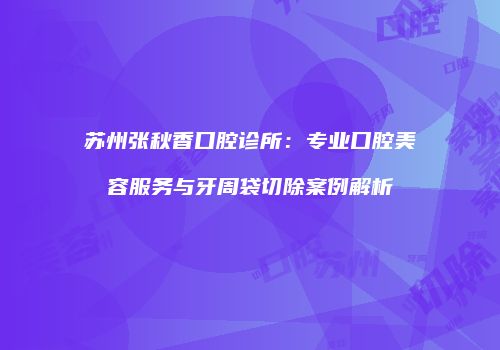 苏州张秋香口腔诊所：专业口腔美容服务与牙周袋切除案例解析