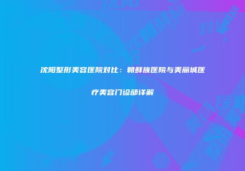 沈阳整形美容医院对比：朝鲜族医院与美丽城医疗美容门诊部详解