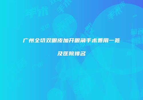 广州全切双眼皮加开眼角手术费用一览及医院排名