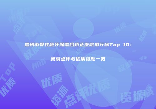 温州市骨性龅牙深覆合矫正医院排行榜Top 10：权威点评与优质资源一览