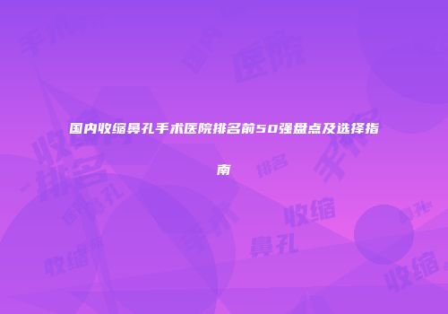 国内收缩鼻孔手术医院排名前50强盘点及选择指南