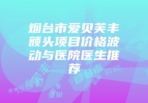 烟台市爱贝芙丰额头项目价格波动与医院医生推荐