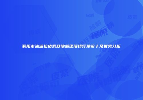 襄阳市冰波拉皮紧肤除皱医院排行榜前十及优势分析