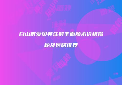 白山市爱贝芙注射丰面颊术价格揭秘及医院推荐