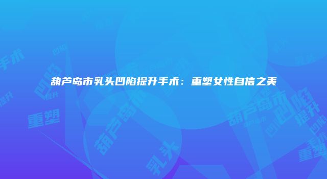 葫芦岛市乳头凹陷提升手术：重塑女性自信之美