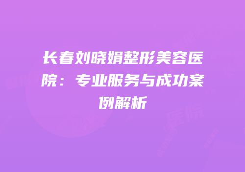 长春刘晓娟整形美容医院：专业服务与成功案例解析