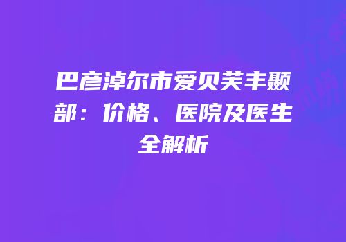 巴彦淖尔市爱贝芙丰颞部：价格、医院及医生全解析