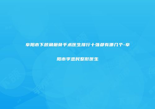 阜阳市下颌角磨骨手术医生排行十强都有哪几个-阜阳市李忠民整形医生