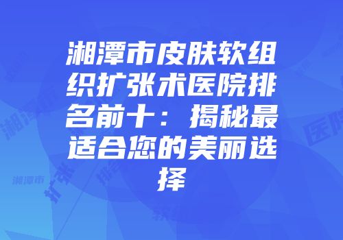 湘潭市皮肤软组织扩张术医院排名前十：揭秘最适合您的美丽选择
