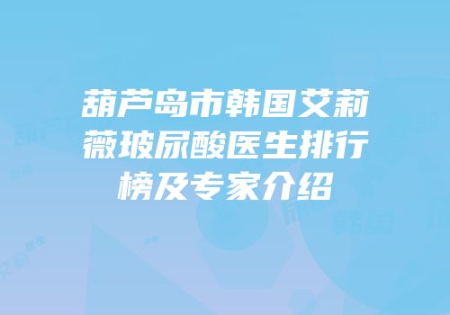 葫芦岛市韩国艾莉薇玻尿酸医生排行榜及专家介绍