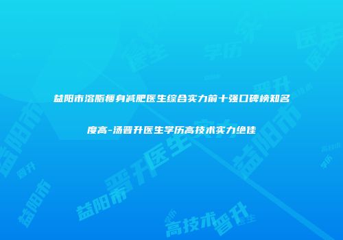 益阳市溶脂瘦身减肥医生综合实力前十强口碑榜知名度高-汤晋升医生学历高技术实力绝佳