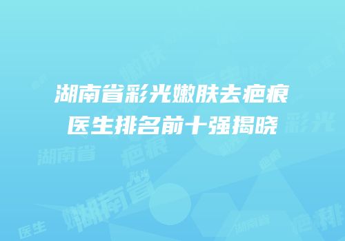 湖南省彩光嫩肤去疤痕医生排名前十强揭晓