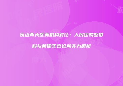 乐山两大医美机构对比：人民医院整形科与荣瑜美容诊所实力解析