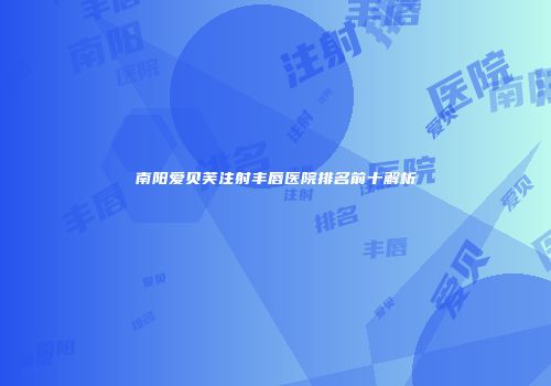 南阳爱贝芙注射丰唇医院排名前十解析