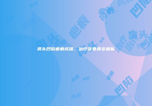 鼻头凹陷疤痕成因、治疗及费用全解析