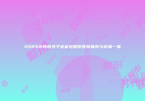 2025苏州市光子去雀斑整形医院推荐与价格一览