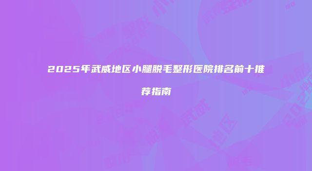 2025年武威地区小腿脱毛整形医院排名前十推荐指南