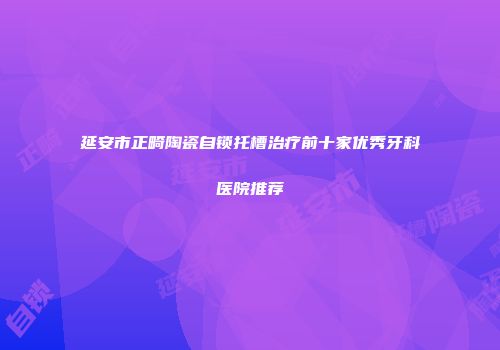 延安市正畸陶瓷自锁托槽治疗前十家优秀牙科医院推荐