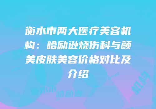 衡水市两大医疗美容机构：哈励逊烧伤科与颜美皮肤美容价格对比及介绍