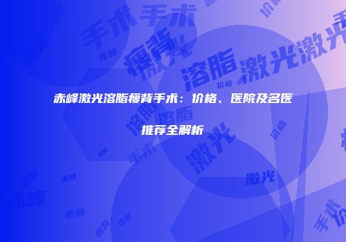 赤峰激光溶脂瘦背手术：价格、医院及名医推荐全解析