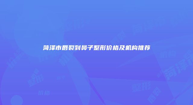 菏泽市唇裂到鼻子整形价格及机构推荐