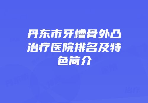 丹东市牙槽骨外凸治疗医院排名及特色简介