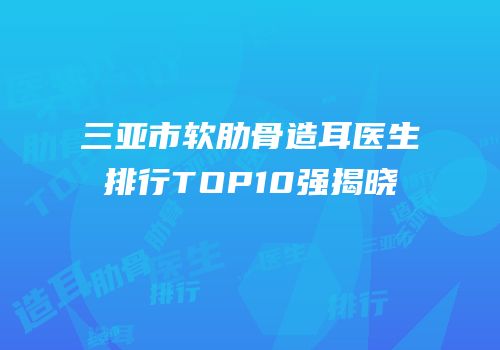 三亚市软肋骨造耳医生排行TOP10强揭晓