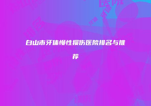 白山市牙体慢性损伤医院排名与推荐