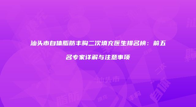 汕头市自体脂肪丰胸二次填充医生排名榜：前五名专家详解与注意事项