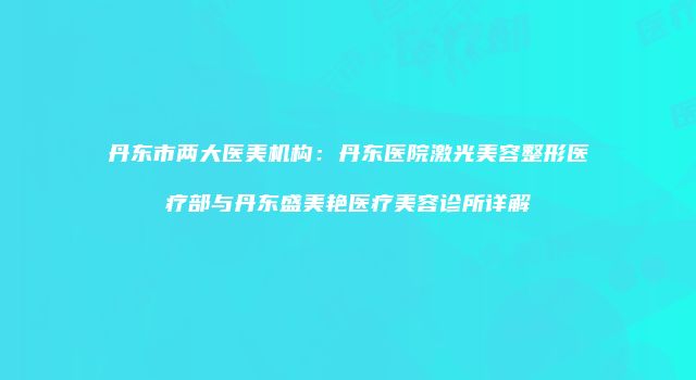 丹东市两大医美机构：丹东医院激光美容整形医疗部与丹东盛美艳医疗美容诊所详解