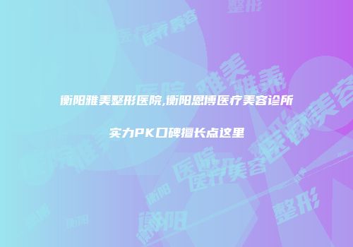 衡阳雅美整形医院,衡阳恩博医疗美容诊所实力PK口碑擅长点这里